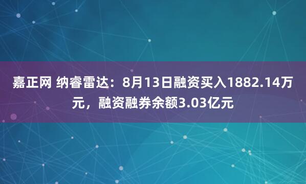 嘉正网 纳睿雷达：8月13日融资买入1882.14万元，融资融券余额3.03亿元