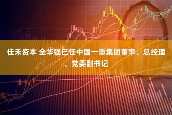 佳禾资本 全华强已任中国一重集团董事、总经理、党委副书记