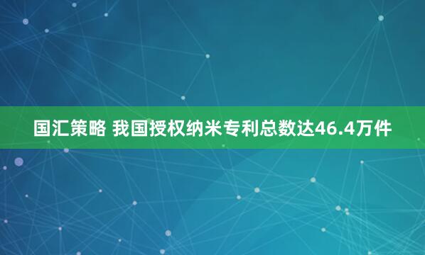 国汇策略 我国授权纳米专利总数达46.4万件