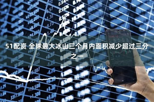 51配资 全球最大冰山三个月内面积减少超过三分之一