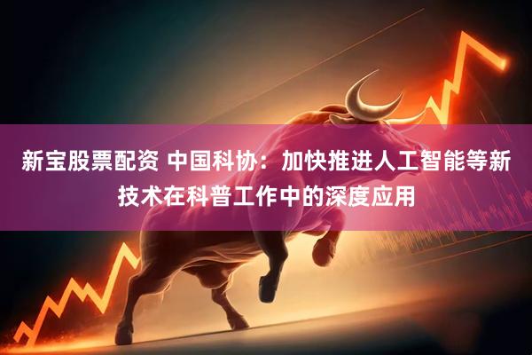 新宝股票配资 中国科协：加快推进人工智能等新技术在科普工作中的深度应用