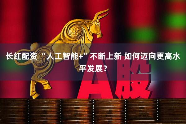 长红配资 “人工智能+”不断上新 如何迈向更高水平发展？