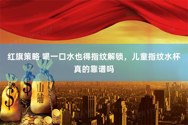 红旗策略 喝一口水也得指纹解锁，儿童指纹水杯真的靠谱吗