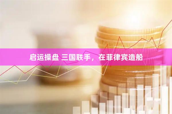 启运操盘 三国联手，在菲律宾造船