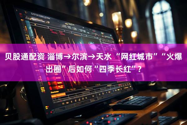 贝股通配资 淄博→尔滨→天水 “网红城市”“火爆出圈”后如何“四季长红”?