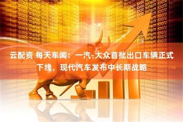 云配资 每天车闻：一汽-大众首批出口车辆正式下线，现代汽车发布中长期战略