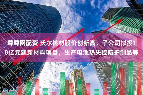 尊尊网配资 沃尔核材股价创新高，子公司拟投10亿元建新材料项目，生产电池热失控防护制品等