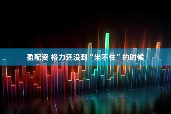 盈配资 格力还没到“坐不住”的时候