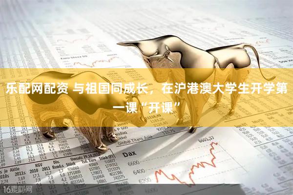 乐配网配资 与祖国同成长，在沪港澳大学生开学第一课“开课”