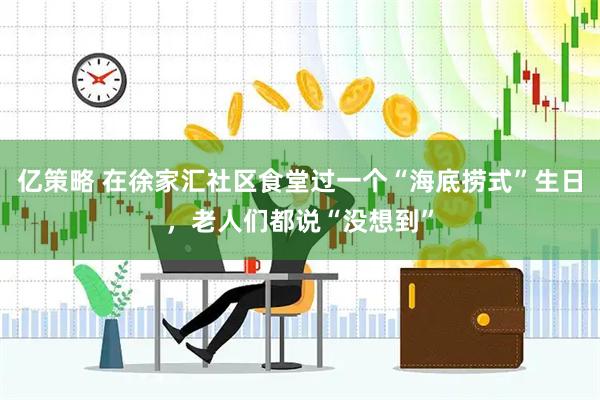 亿策略 在徐家汇社区食堂过一个“海底捞式”生日，老人们都说“没想到”