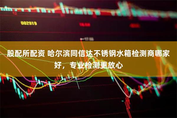 股配所配资 哈尔滨同信达不锈钢水箱检测商哪家好，专业检测更放心