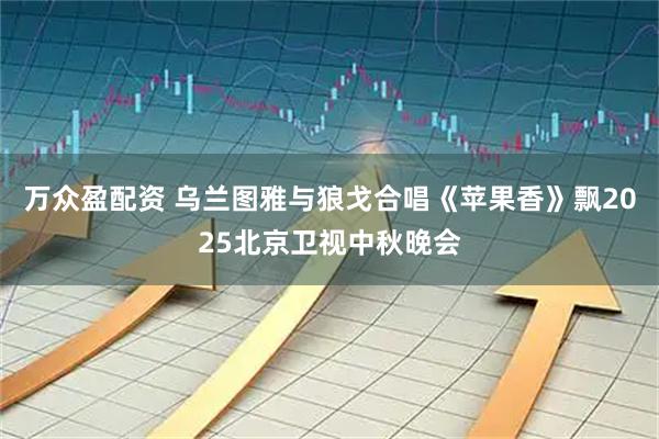 万众盈配资 乌兰图雅与狼戈合唱《苹果香》飘2025北京卫视中秋晚会