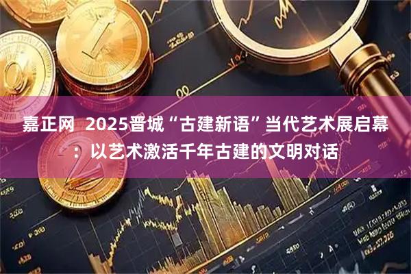 嘉正网  2025晋城“古建新语”当代艺术展启幕：以艺术激活千年古建的文明对话