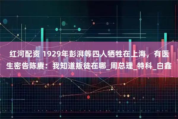 红河配资 1929年彭湃等四人牺牲在上海,有医生密告陈赓:我知道叛徒在哪_周总理_特科_白鑫