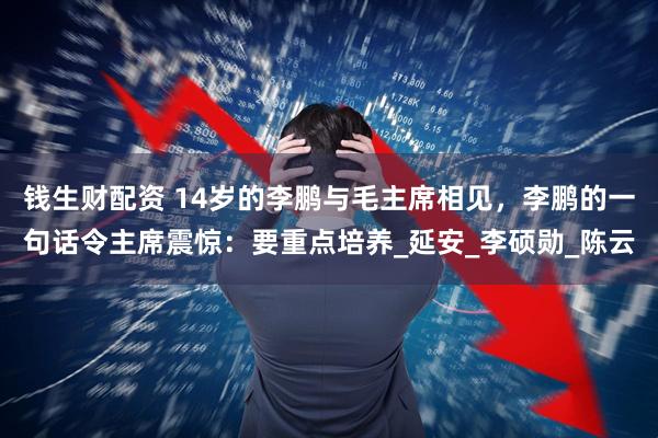 钱生财配资 14岁的李鹏与毛主席相见,李鹏的一句话令主席震惊:要重点培养_延安_李硕勋_陈云