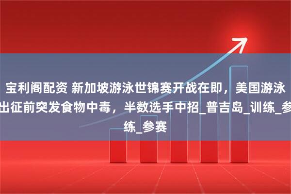 宝利阁配资 新加坡游泳世锦赛开战在即,美国游泳队出征前突发食物中毒,半数选手中招_普吉岛_训练_参赛