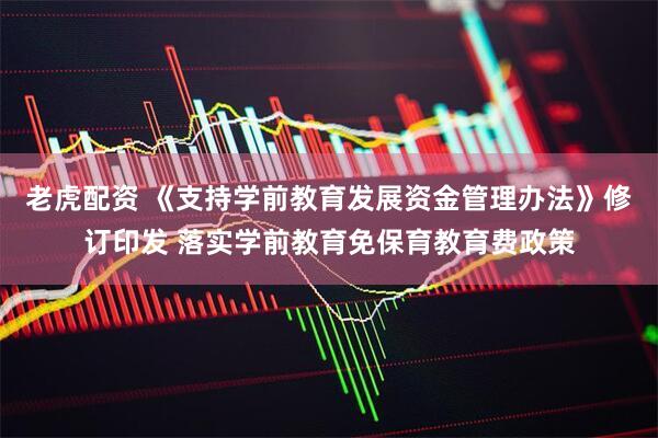 老虎配资 《支持学前教育发展资金管理办法》修订印发 落实学前教育免保育教育费政策