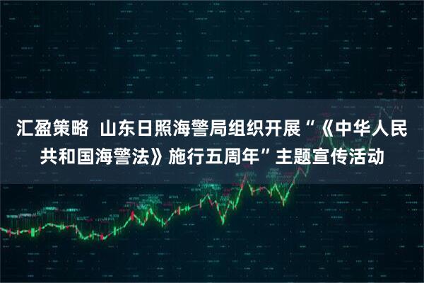 汇盈策略  山东日照海警局组织开展“《中华人民共和国海警法》施行五周年”主题宣传活动
