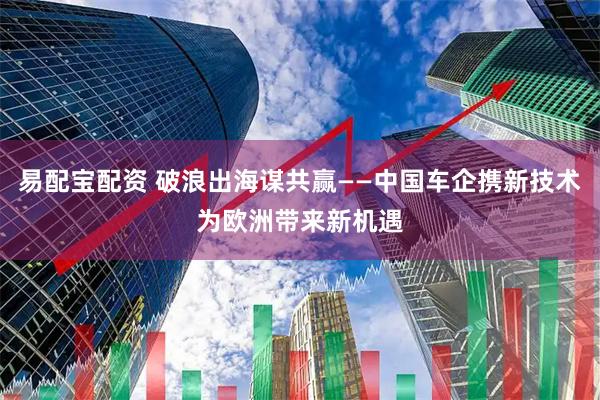 易配宝配资 破浪出海谋共赢——中国车企携新技术为欧洲带来新机遇