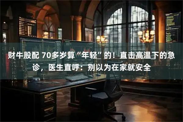 财牛股配 70多岁算“年轻”的！直击高温下的急诊，医生直呼：别以为在家就安全