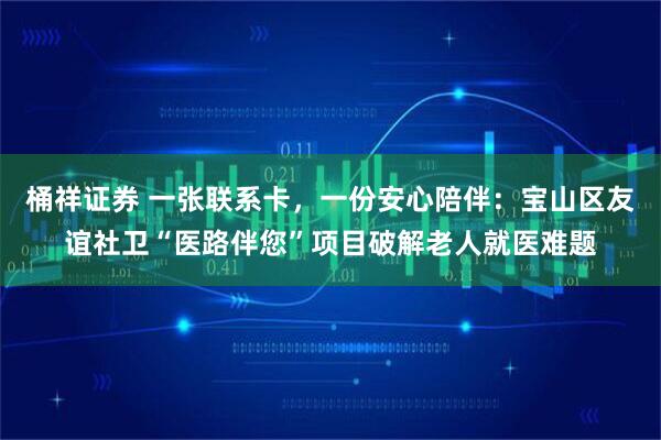 桶祥证券 一张联系卡，一份安心陪伴：宝山区友谊社卫“医路伴您”项目破解老人就医难题